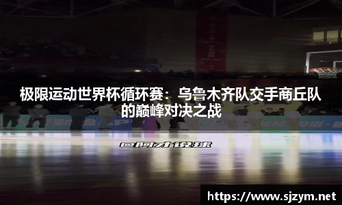 极限运动世界杯循环赛：乌鲁木齐队交手商丘队的巅峰对决之战